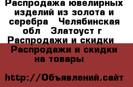 Распродажа ювелирных изделий из золота и серебра - Челябинская обл., Златоуст г. Распродажи и скидки » Распродажи и скидки на товары   